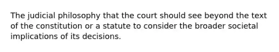 The judicial philosophy that the court should see beyond the text of the constitution or a statute to consider the broader societal implications of its decisions.