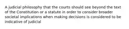 A judicial philosophy that the courts should see beyond the text of the Constitution or a statute in order to consider broader societal implications when making decisions is considered to be indicative of judicial