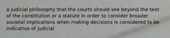 a judicial philosophy that the courts should see beyond the text of the constitution or a statute in order to consider broader societal implications when making decisions is considered to be indicative of judicial