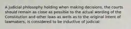 A judicial philosophy holding when making decisions, the courts should remain as close as possible to the actual wording of the Constitution and other laws as wells as to the original intent of lawmakers, is considered to be inductive of judicial: