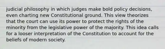 judicial philosophy in which judges make bold policy decisions, even charting new Constitutional ground. This view theorizes that the court can use its power to protect the rights of the minority from the legislative power of the majority. This idea calls for a looser interpretation of the Constitution to account for the beliefs of modern society.