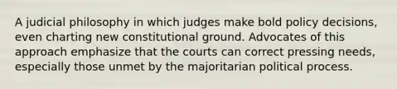 A judicial philosophy in which judges make bold policy decisions, even charting new constitutional ground. Advocates of this approach emphasize that the courts can correct pressing needs, especially those unmet by the majoritarian political process.