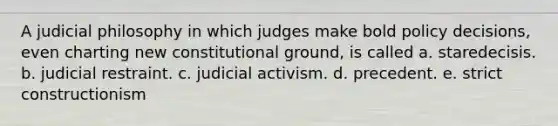 A judicial philosophy in which judges make bold policy decisions, even charting new constitutional ground, is called a. staredecisis. b. judicial restraint. c. judicial activism. d. precedent. e. strict constructionism