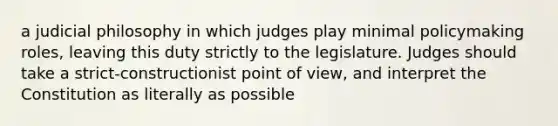 a judicial philosophy in which judges play minimal policymaking roles, leaving this duty strictly to the legislature. Judges should take a strict-constructionist point of view, and interpret the Constitution as literally as possible