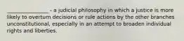 ________________ - a judicial philosophy in which a justice is more likely to overturn decisions or rule actions by the other branches unconstitutional, especially in an attempt to broaden individual rights and liberties.