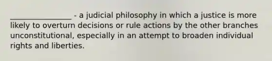 ________________ - a judicial philosophy in which a justice is more likely to overturn decisions or rule actions by the other branches unconstitutional, especially in an attempt to broaden individual rights and liberties.