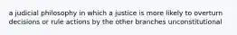 a judicial philosophy in which a justice is more likely to overturn decisions or rule actions by the other branches unconstitutional