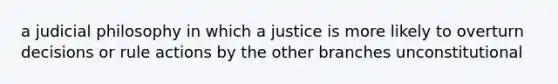 a judicial philosophy in which a justice is more likely to overturn decisions or rule actions by the other branches unconstitutional