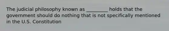 The judicial philosophy known as _________ holds that the government should do nothing that is not specifically mentioned in the U.S. Constitution