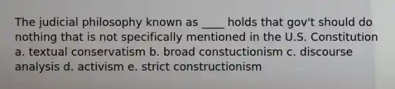 The judicial philosophy known as ____ holds that gov't should do nothing that is not specifically mentioned in the U.S. Constitution a. textual conservatism b. broad constuctionism c. discourse analysis d. activism e. strict constructionism