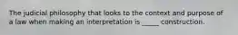 The judicial philosophy that looks to the context and purpose of a law when making an interpretation is _____ construction.