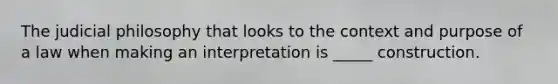 The judicial philosophy that looks to the context and purpose of a law when making an interpretation is _____ construction.