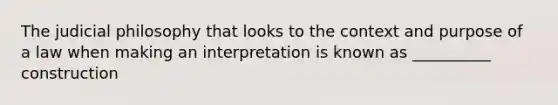 The judicial philosophy that looks to the context and purpose of a law when making an interpretation is known as __________ construction