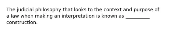 The judicial philosophy that looks to the context and purpose of a law when making an interpretation is known as __________ construction.