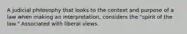A judicial philosophy that looks to the context and purpose of a law when making an interpretation, considers the "spirit of the law." Associated with liberal views.