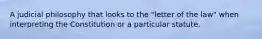 A judicial philosophy that looks to the "letter of the law" when interpreting the Constitution or a particular statute.