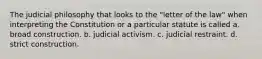 The judicial philosophy that looks to the "letter of the law" when interpreting the Constitution or a particular statute is called a. broad construction. b. judicial activism. c. judicial restraint. d. strict construction.