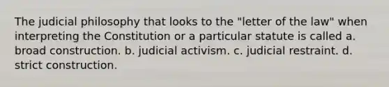 The judicial philosophy that looks to the "letter of the law" when interpreting the Constitution or a particular statute is called a. broad construction. b. judicial activism. c. judicial restraint. d. strict construction.