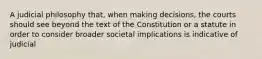 A judicial philosophy that, when making decisions, the courts should see beyond the text of the Constitution or a statute in order to consider broader societal implications is indicative of judicial