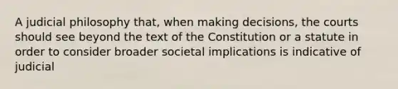 A judicial philosophy that, when making decisions, the courts should see beyond the text of the Constitution or a statute in order to consider broader societal implications is indicative of judicial