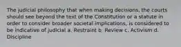 The judicial philosophy that when making decisions, the courts should see beyond the text of the Constitution or a statute in order to consider broader societal implications, is considered to be indicative of judicial a. Restraint b. Review c. Activism d. Discipline