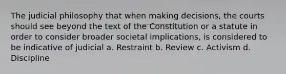 The judicial philosophy that when making decisions, the courts should see beyond the text of the Constitution or a statute in order to consider broader societal implications, is considered to be indicative of judicial a. Restraint b. Review c. Activism d. Discipline