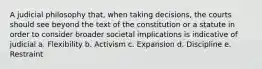 A judicial philosophy that, when taking decisions, the courts should see beyond the text of the constitution or a statute in order to consider broader societal implications is indicative of judicial a. Flexibility b. Activism c. Expansion d. Discipline e. Restraint