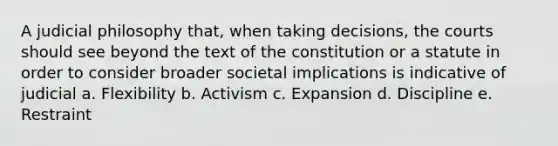 A judicial philosophy that, when taking decisions, the courts should see beyond the text of the constitution or a statute in order to consider broader societal implications is indicative of judicial a. Flexibility b. Activism c. Expansion d. Discipline e. Restraint