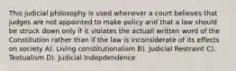 This judicial philosophy is used whenever a court believes that judges are not appointed to make policy and that a law should be struck down only if it violates the actuall written word of the Constitution rather than if the law is inconsiderate of its effects on society A). Living constitutionalism B). Judicial Restraint C). Textualism D). Judicial Indepdendence