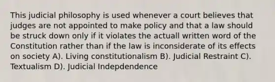 This judicial philosophy is used whenever a court believes that judges are not appointed to make policy and that a law should be struck down only if it violates the actuall written word of the Constitution rather than if the law is inconsiderate of its effects on society A). Living constitutionalism B). Judicial Restraint C). Textualism D). Judicial Indepdendence