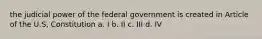 the judicial power of the federal government is created in Article of the U.S, Constitution a. I b. II c. III d. IV