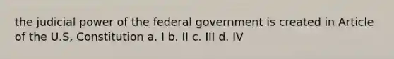 the judicial power of the federal government is created in Article of the U.S, Constitution a. I b. II c. III d. IV