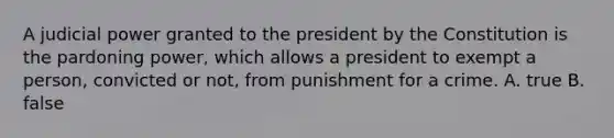 A judicial power granted to the president by the Constitution is the pardoning power, which allows a president to exempt a person, convicted or not, from punishment for a crime. A. true B. false