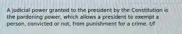 A judicial power granted to the president by the Constitution is the pardoning power, which allows a president to exempt a person, convicted or not, from punishment for a crime. t/f