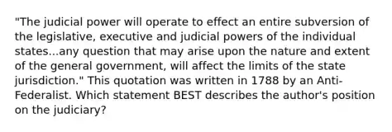 "The judicial power will operate to effect an entire subversion of the legislative, executive and judicial powers of the individual states...any question that may arise upon the nature and extent of the general government, will affect the limits of the state jurisdiction." This quotation was written in 1788 by an Anti-Federalist. Which statement BEST describes the author's position on the judiciary?