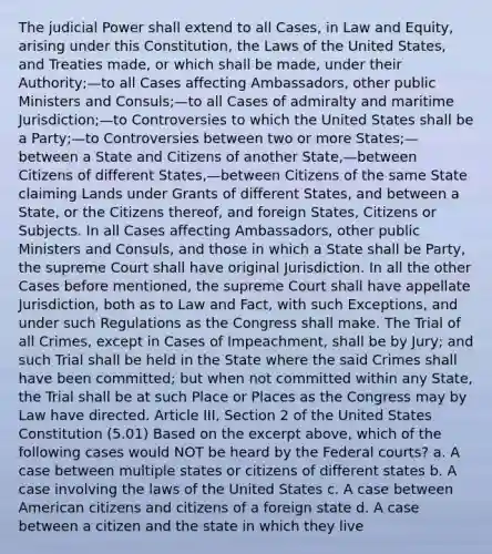 The judicial Power shall extend to all Cases, in Law and Equity, arising under this Constitution, the Laws of the United States, and Treaties made, or which shall be made, under their Authority;—to all Cases affecting Ambassadors, other public Ministers and Consuls;—to all Cases of admiralty and maritime Jurisdiction;—to Controversies to which the United States shall be a Party;—to Controversies between two or more States;—between a State and Citizens of another State,—between Citizens of different States,—between Citizens of the same State claiming Lands under Grants of different States, and between a State, or the Citizens thereof, and foreign States, Citizens or Subjects. In all Cases affecting Ambassadors, other public Ministers and Consuls, and those in which a State shall be Party, the supreme Court shall have original Jurisdiction. In all the other Cases before mentioned, the supreme Court shall have appellate Jurisdiction, both as to Law and Fact, with such Exceptions, and under such Regulations as the Congress shall make. The Trial of all Crimes, except in Cases of Impeachment, shall be by Jury; and such Trial shall be held in the State where the said Crimes shall have been committed; but when not committed within any State, the Trial shall be at such Place or Places as the Congress may by Law have directed. Article III, Section 2 of the United States Constitution (5.01) Based on the excerpt above, which of the following cases would NOT be heard by the <a href='https://www.questionai.com/knowledge/kzzdxYQ4u6-federal-courts' class='anchor-knowledge'>federal courts</a>? a. A case between multiple states or citizens of different states b. A case involving the laws of the United States c. A case between American citizens and citizens of a foreign state d. A case between a citizen and the state in which they live