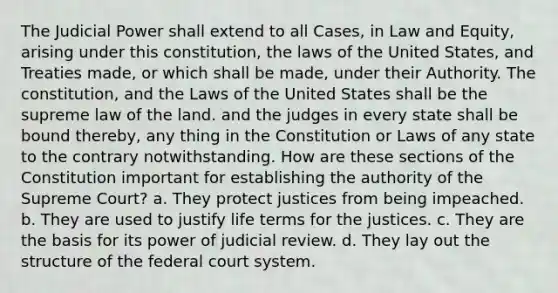 The Judicial Power shall extend to all Cases, in Law and Equity, arising under this constitution, the laws of the United States, and Treaties made, or which shall be made, under their Authority. The constitution, and the Laws of the United States shall be the supreme law of the land. and the judges in every state shall be bound thereby, any thing in the Constitution or Laws of any state to the contrary notwithstanding. How are these sections of the Constitution important for establishing the authority of the Supreme Court? a. They protect justices from being impeached. b. They are used to justify life terms for the justices. c. They are the basis for its power of judicial review. d. They lay out the structure of the federal court system.