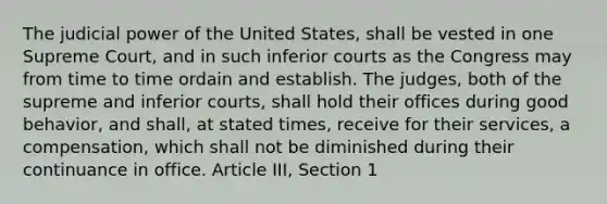 The judicial power of the United States, shall be vested in one Supreme Court, and in such inferior courts as the Congress may from time to time ordain and establish. The judges, both of the supreme and inferior courts, shall hold their offices during good behavior, and shall, at stated times, receive for their services, a compensation, which shall not be diminished during their continuance in office. Article III, Section 1