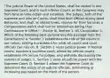 "The judicial Power of the United States, shall be vested in one Supreme Court, and in such inferior Courts as the Congress may from time to time ordain and establish. The Judges, both of the supreme and inferior Courts, shall hold their Offices during good Behavior, and shall, at stated times, receive for their Services a Compensation which shall not be diminished during their Continuance in Office." - Article III, Section 1; US Constitution 1. Which of the following best summarizes this passage from the Constitution? A. Section 1 establishes the role of the courts in our nation, setting a precedent for what all courts and court officials can rule on. B. Section 1 vests judicial power in federal courts, requires a supreme court, allows for inferior courts, establishes life tenure for judges, and prohibits decreasing the salaries of judges. C. Section 1 vests all judicial power with the Supreme Court. D. Section 1 allows the Supreme Court to determine the salary of all judicial officials, diminishing or increasing pay based on the merit of the person.