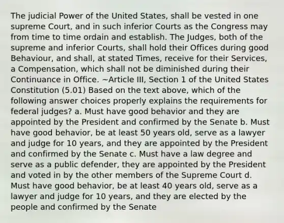 The <a href='https://www.questionai.com/knowledge/ksTmPSjHjx-judicial-power' class='anchor-knowledge'>judicial power</a> of the United States, shall be vested in one supreme Court, and in such inferior Courts as the Congress may from time to time ordain and establish. The Judges, both of the supreme and inferior Courts, shall hold their Offices during good Behaviour, and shall, at stated Times, receive for their Services, a Compensation, which shall not be diminished during their Continuance in Office. ~Article III, Section 1 of the United States Constitution (5.01) Based on the text above, which of the following answer choices properly explains the requirements for federal judges? a. Must have good behavior and they are appointed by the President and confirmed by the Senate b. Must have good behavior, be at least 50 years old, serve as a lawyer and judge for 10 years, and they are appointed by the President and confirmed by the Senate c. Must have a law degree and serve as a public defender, they are appointed by the President and voted in by the other members of the Supreme Court d. Must have good behavior, be at least 40 years old, serve as a lawyer and judge for 10 years, and they are elected by the people and confirmed by the Senate