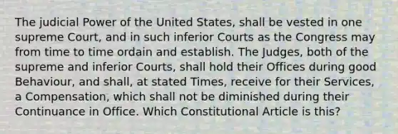 The judicial Power of the United States, shall be vested in one supreme Court, and in such inferior Courts as the Congress may from time to time ordain and establish. The Judges, both of the supreme and inferior Courts, shall hold their Offices during good Behaviour, and shall, at stated Times, receive for their Services, a Compensation, which shall not be diminished during their Continuance in Office. Which Constitutional Article is this?