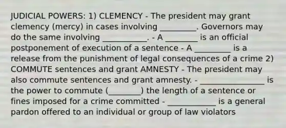 JUDICIAL POWERS: 1) CLEMENCY - The president may grant clemency (mercy) in cases involving _________. Governors may do the same involving ___________. - A ________ is an official postponement of execution of a sentence - A _________ is a release from the punishment of legal consequences of a crime 2) COMMUTE sentences and grant AMNESTY - The president may also commute sentences and grant amnesty. - ________________ is the power to commute (________) the length of a sentence or fines imposed for a crime committed - ____________ is a general pardon offered to an individual or group of law violators