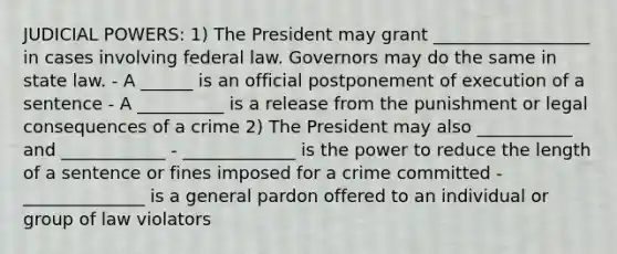 JUDICIAL POWERS: 1) The President may grant __________________ in cases involving federal law. Governors may do the same in state law. - A ______ is an official postponement of execution of a sentence - A __________ is a release from the punishment or legal consequences of a crime 2) The President may also ___________ and ____________ - _____________ is the power to reduce the length of a sentence or fines imposed for a crime committed - ______________ is a general pardon offered to an individual or group of law violators