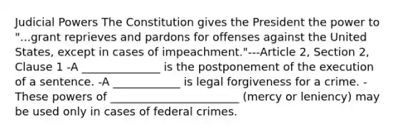 Judicial Powers The Constitution gives the President the power to "...grant reprieves and pardons for offenses against the United States, except in cases of impeachment."---Article 2, Section 2, Clause 1 -A ______________ is the postponement of the execution of a sentence. -A ____________ is legal forgiveness for a crime. -These <a href='https://www.questionai.com/knowledge/kKSx9oT84t-powers-of' class='anchor-knowledge'>powers of</a> _______________________ (mercy or leniency) may be used only in cases of federal crimes.