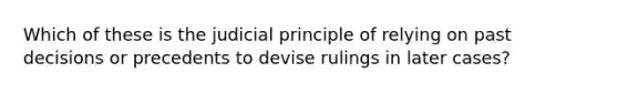 Which of these is the judicial principle of relying on past decisions or precedents to devise rulings in later cases?