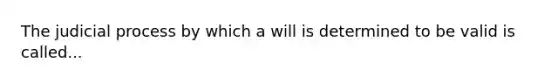 The judicial process by which a will is determined to be valid is called...