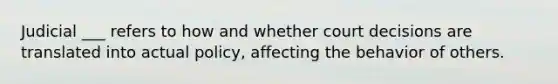 Judicial ___ refers to how and whether court decisions are translated into actual policy, affecting the behavior of others.