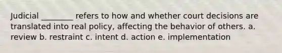 Judicial ________ refers to how and whether court decisions are translated into real policy, affecting the behavior of others. a. review b. restraint c. intent d. action e. implementation