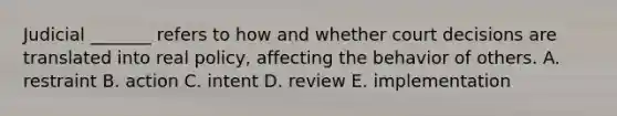 Judicial _______ refers to how and whether court decisions are translated into real policy, affecting the behavior of others. A. restraint B. action C. intent D. review E. implementation