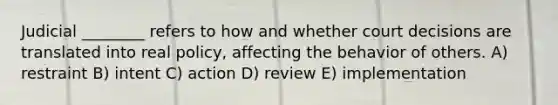 Judicial ________ refers to how and whether court decisions are translated into real policy, affecting the behavior of others. A) restraint B) intent C) action D) review E) implementation